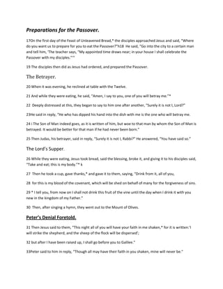 Preparations for the Passover.
17On the first day of the Feast of Unleavened Bread,* the disciples approached Jesus and said, “Where
do you want us to prepare for you to eat the Passover?”h18 He said, “Go into the city to a certain man
and tell him, ‘The teacher says, “My appointed time draws near; in your house I shall celebrate the
Passover with my disciples.”’”
19 The disciples then did as Jesus had ordered, and prepared the Passover.

The Betrayer.
20 When it was evening, he reclined at table with the Twelve.
21 And while they were eating, he said, “Amen, I say to you, one of you will betray me.”*
22 Deeply distressed at this, they began to say to him one after another, “Surely it is not I, Lord?”
23He said in reply, “He who has dipped his hand into the dish with me is the one who will betray me.
24 i The Son of Man indeed goes, as it is written of him, but woe to that man by whom the Son of Man is
betrayed. It would be better for that man if he had never been born.”
25 Then Judas, his betrayer, said in reply, “Surely it is not I, Rabbi?” He answered, “You have said so.”

The Lord’s Supper.
26 While they were eating, Jesus took bread, said the blessing, broke it, and giving it to his disciples said,
“Take and eat; this is my body.”* k
27 Then he took a cup, gave thanks,* and gave it to them, saying, “Drink from it, all of you,
28 for this is my blood of the covenant, which will be shed on behalf of many for the forgiveness of sins.
29 * I tell you, from now on I shall not drink this fruit of the vine until the day when I drink it with you
new in the kingdom of my Father.”
30 Then, after singing a hymn, they went out to the Mount of Olives.

Peter’s Denial Foretold.
31 Then Jesus said to them, “This night all of you will have your faith in me shaken,* for it is written:‘I
will strike the shepherd, and the sheep of the flock will be dispersed’;
32 but after I have been raised up, I shall go before you to Galilee.”
33Peter said to him in reply, “Though all may have their faith in you shaken, mine will never be.”

 