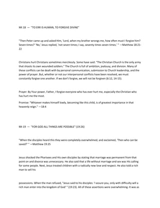 Mt 18 — "TO ERR IS HUMAN, TO FORGIVE DIVINE"

"Then Peter came up and asked Him, 'Lord, when my brother wrongs me, how often must I forgive him?
Seven times?' 'No,' Jesus replied, 'not seven times; I say, seventy times seven times.' " —Matthew 18:2122

Christians hurt Christians sometimes mercilessly. Some have said: "The Christian Church is the only army
that shoots its own wounded soldiers." The Church is full of ambition, jealousy, and division. Many of
these conflicts can be dealt with by personal communication, submission to Church leadership, and the
power of prayer. But, whether or not our interpersonal conflicts have been resolved, we must
constantly forgive one another. If we don't forgive, we will not be forgiven (6:12, 14-15).

Prayer: By Your power, Father, I forgive everyone who has ever hurt me, especially the Christian who
has hurt me the most.
Promise: "Whoever makes himself lowly, becoming like this child, is of greatest importance in that
heavenly reign." —18:4

Mt 19 — "FOR GOD ALL THINGS ARE POSSIBLE" (19:26)

"When the disciples heard this they were completely overwhelmed, and exclaimed, 'Then who can be
saved?' " —Matthew 19:25

Jesus shocked the Pharisees and His own disciples by stating that marriage was permanent from that
point on and divorce was unnecessary. He also said that a life without marriage and sex was His calling
for some people. Next, Jesus treated children with a radically new love and respect. He also told a rich
man to sell his

possessions. When the man refused, "Jesus said to his disciples: 'I assure you, only with difficulty will a
rich man enter into the kingdom of God' " (19:23). All of these assertions were overwhelming. It was as

 