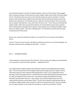 Jesus entered Jerusalem in triumph. He had the audacity to drive out of the Temple "those engaged
there in buying and selling. He overturned the money changers' tables and the stalls of the dove-sellers"
(21:12). "The blind and the lame came to Him inside the temple area and He cured them. The chief
priests and the scribes became indignant when they observed the wonders He worked, and how the
children were shouting out in the temple precincts, 'Hosanna to the Son of David!' 'Do you hear what
they are saying?' they asked Him. Jesus said to them 'Of course I do!' " (21:15-16) Jesus confronted the
religious leaders. When they questioned His authority, He answered their question with a question.
Then He told parables indicating that tax collectors and prostitutes were entering the kingdom of God
before the religious leaders. These were "fighting words." The chief priests and Pharisees eventually
murdered Jesus for these words.

Prayer: Jesus, cleanse the temple of my body, so I can work for You as You cleanse Your body the
Church.
Promise: "If you say to this mountain, 'Be lifted up and thrown into the sea,' even that will happen. You
will receive all you pray for, provided you have faith." —21:21-22

Mt 22 — SPARRING PARTNERS

"Taken aback by this reply, they went off and left Him. That same day some Sadducees, who hold there
is no resurrection, came to Him with a question." —Matthew 22:22-23

Jesus implied that the religious leaders had refused the invitation to the wedding banquet of God's
reign. "Then the Pharisees went off and began to plot how they might trap Jesus in speech" (22:15).
They tried to trap Jesus with a question about paying taxes to Caesar. Jesus escaped their trap by
refusing to call for the paying of taxes in a way that the Jews would understand but the Romans would
not. Next, the Sadducees took a shot at Jesus. They asked a question that backfired and made
themselves look bad rather than Jesus. "Jesus replied: 'You are badly misled because you fail to
understand the Scriptures and the power of God' " (22:29). Jesus ended this verbal boxing match by
stumping the religious leaders with a question in which He intimated He was God. "No one could give
Him an answer; therefore no one dared, from that day on, to ask Him any questions" (22:46).

 