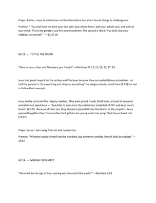 Prayer: Father, may I be submissive and humble before You when You do things to challenge me.
Promise: " 'You shall love the Lord your God with your whole heart, with your whole soul, and with all
your mind.' This is the greatest and first commandment. The second is like it: 'You shall love your
neighbor as yourself.' " —22:37-39

Mt 23 — TO TELL THE TRUTH

"Woe to you scribes and Pharisees, you frauds!" —Matthew 23:13, 15, 23, 25, 27, 29

Jesus had great respect for the scribes and Pharisees because they succeeded Moses as teachers. He
told the people to "do everything and observe everything" the religious leaders told them (23:2) but not
to follow their example.

Jesus boldly corrected the religious leaders. They were proud frauds, blind fools, a brood of serpents,
and whitened sepulchers — "beautiful to look at on the outside but inside full of filth and dead men's
bones" (23:27). Because of their sins, they shared responsibility for the deaths of the prophets. Jesus
yearned to gather them "as a mother bird gathers her young under her wings" but they refused Him
(23:37).

Prayer: Jesus, I turn away from sin and turn to You.
Promise: "Whoever exalts himself shall be humbled, but whoever humbles himself shall be exalted." —
23:12

Mt 24 — MAKING ENDS MEET

"What will be the sign of Your coming and the end of the world?" —Matthew 24:3

 