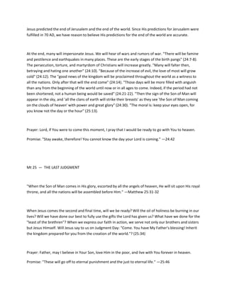 Jesus predicted the end of Jerusalem and the end of the world. Since His predictions for Jerusalem were
fulfilled in 70 AD, we have reason to believe His predictions for the end of the world are accurate.

At the end, many will impersonate Jesus. We will hear of wars and rumors of war. "There will be famine
and pestilence and earthquakes in many places. These are the early stages of the birth pangs" (24:7-8).
The persecution, torture, and martyrdom of Christians will increase greatly. "Many will falter then,
betraying and hating one another" (24:10). "Because of the increase of evil, the love of most will grow
cold" (24:12). The "good news of the kingdom will be proclaimed throughout the world as a witness to
all the nations. Only after that will the end come" (24:14). "Those days will be more filled with anguish
than any from the beginning of the world until now or in all ages to come. Indeed, if the period had not
been shortened, not a human being would be saved" (24:21-22). "Then the sign of the Son of Man will
appear in the sky, and 'all the clans of earth will strike their breasts' as they see 'the Son of Man coming
on the clouds of heaven' with power and great glory" (24:30). "The moral is: keep your eyes open, for
you know not the day or the hour" (25:13).

Prayer: Lord, if You were to come this moment, I pray that I would be ready to go with You to heaven.
Promise: "Stay awake, therefore! You cannot know the day your Lord is coming." —24:42

Mt 25 — THE LAST JUDGMENT

"When the Son of Man comes in His glory, escorted by all the angels of heaven, He will sit upon His royal
throne, and all the nations will be assembled before Him." —Matthew 25:31-32

When Jesus comes the second and final time, will we be ready? Will the oil of holiness be burning in our
lives? Will we have done our best to fully use the gifts the Lord has given us? What have we done for the
"least of the brethren"? When we express our faith in action, we serve not only our brothers and sisters
but Jesus Himself. Will Jesus say to us on Judgment Day: "Come. You have My Father's blessing! Inherit
the kingdom prepared for you from the creation of the world."? (25:34)

Prayer: Father, may I believe in Your Son, love Him in the poor, and live with You forever in heaven.
Promise: "These will go off to eternal punishment and the just to eternal life." —25:46

 