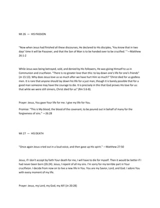 Mt 26 — HIS PASSION

"Now when Jesus had finished all these discourses, He declared to His disciples, 'You know that in two
days' time it will be Passover, and that the Son of Man is to be handed over to be crucified.' "—Matthew
26:1-2

While Jesus was being betrayed, sold, and denied by His followers, He was giving Himself to us in
Communion and crucifixion. "There is no greater love than this: to lay down one's life for one's friends"
(Jn 15:13). Why does Jesus love us so much after we have hurt Him so much? "Christ died for us godless
men. It is rare that anyone should lay down his life for a just man, though it is barely possible that for a
good man someone may have the courage to die. It is precisely in this that God proves His love for us:
that while we were still sinners, Christ died for us" (Rm 5:6-8).

Prayer: Jesus, You gave Your life for me. I give my life for You.
Promise: "This is My blood, the blood of the covenant, to be poured out in behalf of many for the
forgiveness of sins." —26:28

Mt 27 — HIS DEATH

"Once again Jesus cried out in a loud voice, and then gave up His spirit." —Matthew 27:50

Jesus, if I don't accept by faith Your death for me, I will have to die for myself. Then it would be better if I
had never been born (26:24). Jesus, I repent of all my sins. I'm sorry for my terrible part in Your
crucifixion. I decide from now on to live a new life in You. You are my Savior, Lord, and God. I adore You
with every moment of my life.

Prayer: Jesus, my Lord, my God, my All! (Jn 20:28)

 