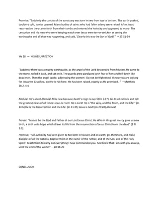 Promise: "Suddenly the curtain of the sanctuary was torn in two from top to bottom. The earth quaked,
boulders split, tombs opened. Many bodies of saints who had fallen asleep were raised. After Jesus'
resurrection they came forth from their tombs and entered the holy city and appeared to many. The
centurion and his men who were keeping watch over Jesus were terror-stricken at seeing the
earthquake and all that was happening, and said, 'Clearly this was the Son of God!' " —27:51-54

Mt 28 — HIS RESURRECTION

"Suddenly there was a mighty earthquake, as the angel of the Lord descended from heaven. He came to
the stone, rolled it back, and sat on it. The guards grew paralyzed with fear of him and fell down like
dead men. Then the angel spoke, addressing the women: 'Do not be frightened. I know you are looking
for Jesus the Crucified, but He is not here. He has been raised, exactly as He promised.' " —Matthew
28:2, 4-6

Alleluia! He's alive! Alleluia! All is new because death's reign is over (Rm 5:17). Go to all nations and tell
the greatest news of all times: Jesus is risen! He is Lord! He is "the Way, and the Truth, and the Life!" (Jn
14:6) He is the Resurrection and the Life! (Jn 11:25) Jesus is God! (Jn 20:28) Alleluia!

Prayer: "Praised be the God and Father of our Lord Jesus Christ, He Who in His great mercy gave us new
birth, a birth unto hope which draws its life from the resurrection of Jesus Christ from the dead" (1 Pt
1:3).
Promise: "Full authority has been given to Me both in heaven and on earth; go, therefore, and make
disciples of all the nations. Baptize them in the name 'of the Father, and of the Son, and of the Holy
Spirit.' Teach them to carry out everything I have commanded you. And know that I am with you always,
until the end of the world!" —28:18-20

CONCLUSION

 