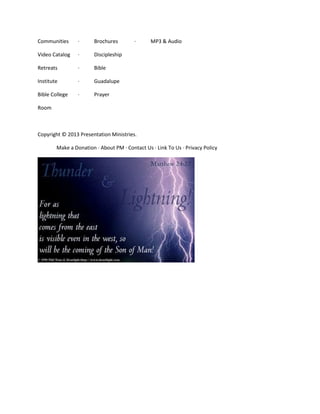 Communities

·

Brochures

Video Catalog

·

Discipleship

Retreats

·

Bible

Institute

·

Guadalupe

Bible College

·

·

MP3 & Audio

Prayer

Room

Copyright © 2013 Presentation Ministries.
Make a Donation · About PM · Contact Us · Link To Us · Privacy Policy

 