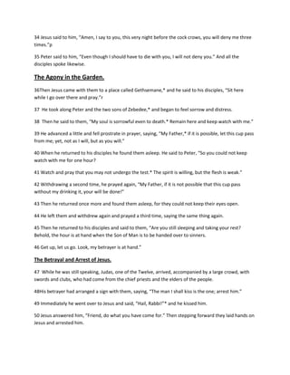 34 Jesus said to him, “Amen, I say to you, this very night before the cock crows, you will deny me three
times.”p
35 Peter said to him, “Even though I should have to die with you, I will not deny you.” And all the
disciples spoke likewise.

The Agony in the Garden.
36Then Jesus came with them to a place called Gethsemane,* and he said to his disciples, “Sit here
while I go over there and pray.”r
37 He took along Peter and the two sons of Zebedee,* and began to feel sorrow and distress.
38 Then he said to them, “My soul is sorrowful even to death.* Remain here and keep watch with me.”
39 He advanced a little and fell prostrate in prayer, saying, “My Father,* if it is possible, let this cup pass
from me; yet, not as I will, but as you will.”
40 When he returned to his disciples he found them asleep. He said to Peter, “So you could not keep
watch with me for one hour?
41 Watch and pray that you may not undergo the test.* The spirit is willing, but the flesh is weak.”
42 Withdrawing a second time, he prayed again, “My Father, if it is not possible that this cup pass
without my drinking it, your will be done!”
43 Then he returned once more and found them asleep, for they could not keep their eyes open.
44 He left them and withdrew again and prayed a third time, saying the same thing again.
45 Then he returned to his disciples and said to them, “Are you still sleeping and taking your rest?
Behold, the hour is at hand when the Son of Man is to be handed over to sinners.
46 Get up, let us go. Look, my betrayer is at hand.”

The Betrayal and Arrest of Jesus.
47 While he was still speaking, Judas, one of the Twelve, arrived, accompanied by a large crowd, with
swords and clubs, who had come from the chief priests and the elders of the people.
48His betrayer had arranged a sign with them, saying, “The man I shall kiss is the one; arrest him.”
49 Immediately he went over to Jesus and said, “Hail, Rabbi!”* and he kissed him.
50 Jesus answered him, “Friend, do what you have come for.” Then stepping forward they laid hands on
Jesus and arrested him.

 