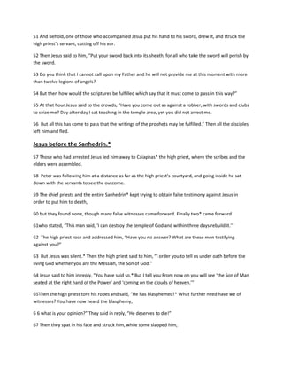 51 And behold, one of those who accompanied Jesus put his hand to his sword, drew it, and struck the
high priest’s servant, cutting off his ear.
52 Then Jesus said to him, “Put your sword back into its sheath, for all who take the sword will perish by
the sword.
53 Do you think that I cannot call upon my Father and he will not provide me at this moment with more
than twelve legions of angels?
54 But then how would the scriptures be fulfilled which say that it must come to pass in this way?”
55 At that hour Jesus said to the crowds, “Have you come out as against a robber, with swords and clubs
to seize me? Day after day I sat teaching in the temple area, yet you did not arrest me.
56 But all this has come to pass that the writings of the prophets may be fulfilled.” Then all the disciples
left him and fled.

Jesus before the Sanhedrin.*
57 Those who had arrested Jesus led him away to Caiaphas* the high priest, where the scribes and the
elders were assembled.
58 Peter was following him at a distance as far as the high priest’s courtyard, and going inside he sat
down with the servants to see the outcome.
59 The chief priests and the entire Sanhedrin* kept trying to obtain false testimony against Jesus in
order to put him to death,
60 but they found none, though many false witnesses came forward. Finally two* came forward
61who stated, “This man said, ‘I can destroy the temple of God and within three days rebuild it.’”
62 The high priest rose and addressed him, “Have you no answer? What are these men testifying
against you?”
63 But Jesus was silent.* Then the high priest said to him, “I order you to tell us under oath before the
living God whether you are the Messiah, the Son of God.”
64 Jesus said to him in reply, “You have said so.* But I tell you:From now on you will see ‘the Son of Man
seated at the right hand of the Power’ and ‘coming on the clouds of heaven.’”
65Then the high priest tore his robes and said, “He has blasphemed!* What further need have we of
witnesses? You have now heard the blasphemy;
6 6 what is your opinion?” They said in reply, “He deserves to die!”
67 Then they spat in his face and struck him, while some slapped him,

 