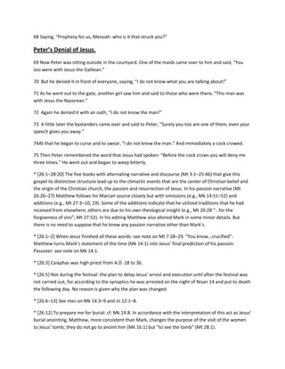 68 Saying, “Prophesy for us, Messiah: who is it that struck you?”

Peter’s Denial of Jesus.
69 Now Peter was sitting outside in the courtyard. One of the maids came over to him and said, “You
too were with Jesus the Galilean.”
70 But he denied it in front of everyone, saying, “I do not know what you are talking about!”
71 As he went out to the gate, another girl saw him and said to those who were there, “This man was
with Jesus the Nazorean.”
72 Again he denied it with an oath, “I do not know the man!”
73 A little later the bystanders came over and said to Peter, “Surely you too are one of them; even your
speech gives you away.”
74At that he began to curse and to swear, “I do not know the man.” And immediately a cock crowed.
75 Then Peter remembered the word that Jesus had spoken: “Before the cock crows you will deny me
three times.” He went out and began to weep bitterly.
* [26:1–28:20] The five books with alternating narrative and discourse (Mt 3:1–25:46) that give this
gospel its distinctive structure lead up to the climactic events that are the center of Christian belief and
the origin of the Christian church, the passion and resurrection of Jesus. In his passion narrative (Mt
26:26–27) Matthew follows his Marcan source closely but with omissions (e.g., Mk 14:51–52) and
additions (e.g., Mt 27:3–10, 19). Some of the additions indicate that he utilized traditions that he had
received from elsewhere; others are due to his own theological insight (e.g., Mt 26:28 “…for the
forgiveness of sins”; Mt 27:52). In his editing Matthew also altered Mark in some minor details. But
there is no need to suppose that he knew any passion narrative other than Mark’s.
* [26:1–2] When Jesus finished all these words: see note on Mt 7:28–29. “You know…crucified”:
Matthew turns Mark’s statement of the time (Mk 14:1) into Jesus’ final prediction of his passion.
Passover: see note on Mk 14:1.
* [26:3] Caiaphas was high priest from A.D. 18 to 36.
* *26:5+ Not during the festival: the plan to delay Jesus’ arrest and execution until after the festival was
not carried out, for according to the synoptics he was arrested on the night of Nisan 14 and put to death
the following day. No reason is given why the plan was changed.
* [26:6–13] See ntes on Mk 14:3–9 and Jn 12:1–8.
* [26:12] To prepare me for burial: cf. Mk 14:8. In accordance with the interpretation of this act as Jesus’
burial anointing, Matthew, more consistent than Mark, changes the purpose of the visit of the women
to Jesus’ tomb; they do not go to anoint him (Mk 16:1) but “to see the tomb” (Mt 28:1).

 