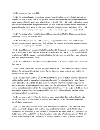 * [26:14] Iscariot: see note on Lk 6:16.
* *26:15+ The motive of avarice is introduced by Judas’s question about the price for betrayal, which is
absent in the Marcan source (Mk 14:10–11). Hand him over: the same Greek verb is used to express the
saving purpose of God by which Jesus is handed over to death (cf. Mt 17:22; 20:18; 26:2) and the human
malice that hands him over. Thirty pieces of silver: the price of the betrayal is found only in Matthew. It
is derived from Zec 11:12 where it is the wages paid to the rejected shepherd, a cheap price (Zec 11:13).
That amount is also the compensation paid to one whose slave has been gored by an ox (Ex 21:32).
* *26:17+ The first day of the Feast of Unleavened Bread: see note on Mk 14:1. Matthew omits Mark’s
“when they sacrificed the Passover lamb.”
* [26:18] By omitting much of Mk 14:13–15, adding My appointed time draws near, and turning the
question into a statement, in your house I shall celebrate the Passover, Matthew has given this passage
a solemnity and majesty greater than that of his source.
* *26:21+ Given Matthew’s interest in the fulfillment of the Old Testament, it is curious that he omits the
Marcan designation of Jesus’ betrayer as “one who is eating with me” (Mk 14:18), since that is probably
an allusion to Ps 41:10. However, the shocking fact that the betrayer is one who shares table fellowship
with Jesus is emphasized in Mt 26:23.
* *26:24+ It would be better…born: the enormity of the deed is such that it would be better not to exist
than to do it.
* [26:25] Peculiar to Matthew. You have said so: cf. Mt 26:64; 27:11. This is a half-affirmative. Emphasis
is laid on the pronoun and the answer implies that the statement would not have been made if the
question had not been asked.
* [26:26–29] See note on Mk 14:22–24. The Marcan-Matthean is one of the two major New Testament
traditions of the words of Jesus when instituting the Eucharist. The other (and earlier) is the PaulineLucan (1 Cor 11:23–25; Lk 22:19–20). Each shows the influence of Christian liturgical usage, but the
Marcan-Matthean is more developed in that regard than the Pauline-Lucan. The words over the bread
and cup succeed each other without the intervening meal mentioned in 1 Cor 11:25; Lk 22:20; and there
is parallelism between the consecratory words (this is my body…this is my blood). Matthew follows
Mark closely but with some changes.
* [26:26] See note on Mt 14:19. Said the blessing: a prayer blessing God. Take and eat: literally, Take,
eat. Eat is an addition to Mark’s “take it” (literally, “take”; Mk 14:22). This is my body: the bread is
identified with Jesus himself.
* [26:27–28+ Gave thanks: see note on Mt 15:36. Gave it to them…all of you: cf. Mk 14:23–24. In the
Marcan sequence the disciples drink and then Jesus says the interpretative words. Matthew has
changed this into a command to drink followed by those words. My blood: see Lv 17:11 for the concept
that the blood is “the seat of life” and that when placed on the altar it “makes atonement.” Which will
be shed: the present participle, “being shed” or “going to be shed,” is future in relation to the Last

 