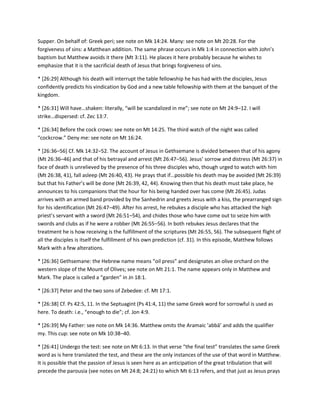 Supper. On behalf of: Greek peri; see note on Mk 14:24. Many: see note on Mt 20:28. For the
forgiveness of sins: a Matthean addition. The same phrase occurs in Mk 1:4 in connection with John’s
baptism but Matthew avoids it there (Mt 3:11). He places it here probably because he wishes to
emphasize that it is the sacrificial death of Jesus that brings forgiveness of sins.
* [26:29] Although his death will interrupt the table fellowship he has had with the disciples, Jesus
confidently predicts his vindication by God and a new table fellowship with them at the banquet of the
kingdom.
* *26:31+ Will have…shaken: literally, “will be scandalized in me”; see note on Mt 24:9–12. I will
strike…dispersed: cf. Zec 13:7.
* [26:34] Before the cock crows: see note on Mt 14:25. The third watch of the night was called
“cockcrow.” Deny me: see note on Mt 16:24.
* [26:36–56] Cf. Mk 14:32–52. The account of Jesus in Gethsemane is divided between that of his agony
(Mt 26:36–46) and that of his betrayal and arrest (Mt 26:47–56). Jesus’ sorrow and distress (Mt 26:37) in
face of death is unrelieved by the presence of his three disciples who, though urged to watch with him
(Mt 26:38, 41), fall asleep (Mt 26:40, 43). He prays that if…possible his death may be avoided (Mt 26:39)
but that his Father’s will be done (Mt 26:39, 42, 44). Knowing then that his death must take place, he
announces to his companions that the hour for his being handed over has come (Mt 26:45). Judas
arrives with an armed band provided by the Sanhedrin and greets Jesus with a kiss, the prearranged sign
for his identification (Mt 26:47–49). After his arrest, he rebukes a disciple who has attacked the high
priest’s servant with a sword (Mt 26:51–54), and chides those who have come out to seize him with
swords and clubs as if he were a robber (Mt 26:55–56). In both rebukes Jesus declares that the
treatment he is how receiving is the fulfillment of the scriptures (Mt 26:55, 56). The subsequent flight of
all the disciples is itself the fulfillment of his own prediction (cf. 31). In this episode, Matthew follows
Mark with a few alterations.
* *26:36+ Gethsemane: the Hebrew name means “oil press” and designates an olive orchard on the
western slope of the Mount of Olives; see note on Mt 21:1. The name appears only in Matthew and
Mark. The place is called a “garden” in Jn 18:1.
* [26:37] Peter and the two sons of Zebedee: cf. Mt 17:1.
* [26:38] Cf. Ps 42:5, 11. In the Septuagint (Ps 41:4, 11) the same Greek word for sorrowful is used as
here. To death: i.e., “enough to die”; cf. Jon 4:9.
* *26:39+ My Father: see note on Mk 14:36. Matthew omits the Aramaic ’abbā’ and adds the qualifier
my. This cup: see note on Mk 10:38–40.
* [26:41] Undergo the test: see note on Mt 6:13. In that verse “the final test” translates the same Greek
word as is here translated the test, and these are the only instances of the use of that word in Matthew.
It is possible that the passion of Jesus is seen here as an anticipation of the great tribulation that will
precede the parousia (see notes on Mt 24:8; 24:21) to which Mt 6:13 refers, and that just as Jesus prays

 