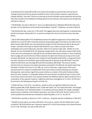 to be delivered from death (Mt 26:39), so he exhorts the disciples to pray that they will not have to
undergo the great test that his passion would be for them. Some scholars, however, understand not
undergo (literally, “not enter”) the test as meaning not that the disciples may be spared the test but that
they may not yield to the temptation of falling away from Jesus because of his passion even though they
will have to endure it.
* [26:49] Rabbi: see note on Mt 23:6–7. Jesus is so addressed twice in Matthew (Mt 26:25), both times
by Judas. For the significance of the closely related address “teacher” in Matthew, see note on Mt 8:19.
* *26:55+ Day after day…arrest me: cf. Mk 14:49. This suggests that Jesus had taught for a relatively long
period in Jerusalem, whereas Mt 21:1–11 puts his coming to the city for the first time only a few days
before.
* [26:57–68] Following Mk 14:53–65 Matthew presents the nighttime appearance of Jesus before the
Sanhedrin as a real trial. After many false witnesses bring charges against him that do not suffice for the
death sentence (Mt 26:60), two came forward who charge him with claiming to be able to destroy the
temple…and within three days to rebuild it (Mt 26:60–61). Jesus makes no answer even when
challenged to do so by the high priest, who then orders him to declare under oath…whether he is the
Messiah, the Son of God (Mt 26:62–63). Matthew changes Mark’s clear affirmative response (Mk 14:62)
to the same one as that given to Judas (Mt 26:25), but follows Mark almost verbatim in Jesus’ predicting
that his judges will see him (the Son of Man) seated at the right hand of God and coming on the clouds
of heaven (Mt 26:64). The high priest then charges him with blasphemy (Mt 26:65), a charge with which
the other members of the Sanhedrin agree by declaring that he deserves to die (Mt 26:66). They then
attack him (Mt 26:67) and mockingly demand that he prophesy (Mt 26:68). This account contains
elements that are contrary to the judicial procedures prescribed in the Mishnah, the Jewish code of law
that dates in written form from ca. A.D. 200, e.g., trial on a feast day, a night session of the court,
pronouncement of a verdict of condemnation at the same session at which testimony was received.
Consequently, some scholars regard the account entirely as a creation of the early Christians without
historical value. However, it is disputable whether the norms found in the Mishnah were in force at the
time of Jesus. More to the point is the question whether the Matthean-Marcan night trial derives from a
combination of two separate incidents, a nighttime preliminary investigation (cf. Jn 18:13, 19–24) and a
formal trial on the following morning (cf. Lk 22:66–71).
* [26:60–61+ Two: cf. Dt 19:15. I can destroy…rebuild it: there are significant differences from the
Marcan parallel (Mk 14:58). Matthew omits “made with hands” and “not made with hands” and changes
Mark’s “will destroy” and “will build another” to can destroy and (can) rebuild. The charge is probably
based on Jesus’ prediction of the temple’s destruction; see notes on Mt 23:37–39; 24:2; and Jn 2:19. A
similar prediction by Jeremiah was considered as deserving death; cf. Jer 7:1–15; 26:1–8.
* *26:63+ Silent: possibly an allusion to Is 53:7. I order you…living God: peculiar to Matthew; cf. Mk 14:61
* [26:64] You have said so: see note on Mt 26:25. From now on…heaven: the Son of Man who is to be
crucified (cf. Mt 20:19) will be seen in glorious majesty (cf. Ps 110:1) and coming on the clouds of heaven
(cf. Dn 7:13). The Power: see note on Mk 14:61–62.

 
