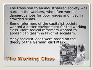 • The transition to an industrialized society was
  hard on the workers, who often worked
  dangerous jobs for poor wages and lived in
  crowded slums.
• Some reformers of the capitalist society
  wanted a better environment for the working
  class. More radical reformers wanted to
  abolish capitalism in favor of socialism.
•   Many socialist ideas were based on the
    theory of the German Karl Marx.



The Working Class
 