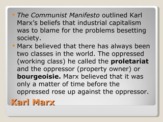    The Communist Manifesto outlined Karl
    Marx’s beliefs that industrial capitalism
    was to blame for the problems besetting
    society.
   Marx believed that there has always been
    two classes in the world. The oppressed
    (working class) he called the proletariat
    and the oppressor (property owner) or
    bourgeoisie. Marx believed that it was
    only a matter of time before the
    oppressed rose up against the oppressor.
Karl Marx
 