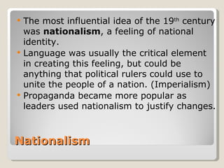   The most influential idea of the 19th century
    was nationalism, a feeling of national
    identity.
   Language was usually the critical element
    in creating this feeling, but could be
    anything that political rulers could use to
    unite the people of a nation. (Imperialism)
   Propaganda became more popular as
    leaders used nationalism to justify changes.



Nationalism
 