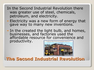In the Second Industrial Revolution there
  was greater use of steel, chemicals,
  petroleum, and electricity.
• Electricity was a new form of energy that
  gave way to many new inventions.
•   In the created the light bulb, and homes,
    businesses, and factories used the
    affordable resource for convenience and
    productivity.



The Second Industrial Revolution
 