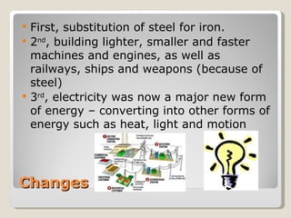    First, substitution of steel for iron.
   2nd, building lighter, smaller and faster
    machines and engines, as well as
    railways, ships and weapons (because of
    steel)
   3rd, electricity was now a major new form
    of energy – converting into other forms of
    energy such as heat, light and motion




Changes
 