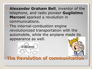   Alexander Graham Bell, inventor of the
    telephone, and radio pioneer Guglielmo
    Marconi sparked a revolution in
    communications.
   The internal-combustion engine
    revolutionized transportation with the
    automobile, while the airplane made its
    appearance as well.




The Revolution of communication
 