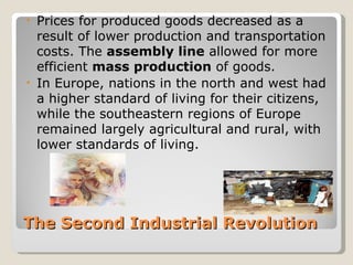 • Prices for produced goods decreased as a
  result of lower production and transportation
  costs. The assembly line allowed for more
  efficient mass production of goods.
• In Europe, nations in the north and west had
  a higher standard of living for their citizens,
  while the southeastern regions of Europe
  remained largely agricultural and rural, with
  lower standards of living.




The Second Industrial Revolution
 