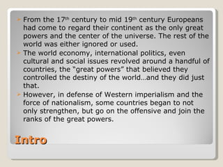  From the 17th century to mid 19th century Europeans
  had come to regard their continent as the only great
  powers and the center of the universe. The rest of the
  world was either ignored or used.
 The world economy, international politics, even
  cultural and social issues revolved around a handful of
  countries, the “great powers” that believed they
  controlled the destiny of the world…and they did just
  that.
 However, in defense of Western imperialism and the
  force of nationalism, some countries began to not
  only strengthen, but go on the offensive and join the
  ranks of the great powers.


Intro
 
