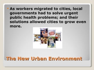    As workers migrated to cities, local
    governments had to solve urgent
    public health problems; and their
    solutions allowed cities to grow even
    more.




The New Urban Environment
 