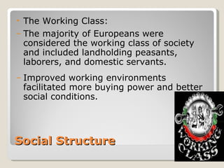•   The Working Class:
–   The majority of Europeans were
    considered the working class of society
    and included landholding peasants,
    laborers, and domestic servants.
–   Improved working environments
    facilitated more buying power and better
    social conditions.




Social Structure
 