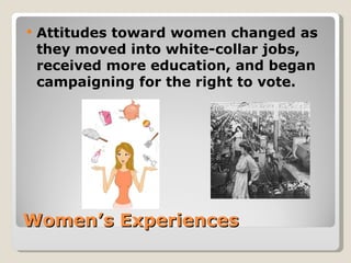    Attitudes toward women changed as
    they moved into white-collar jobs,
    received more education, and began
    campaigning for the right to vote.




Women’s Experiences
 