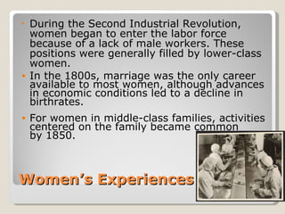 • During the Second Industrial Revolution,
  women began to enter the labor force
  because of a lack of male workers. These
  positions were generally filled by lower-class
  women.
• In the 1800s, marriage was the only career
  available to most women, although advances
  in economic conditions led to a decline in
  birthrates.
•   For women in middle-class families, activities
    centered on the family became common
    by 1850.



Women’s Experiences
 