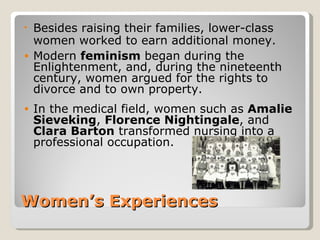 • Besides raising their families, lower-class
  women worked to earn additional money.
• Modern feminism began during the
  Enlightenment, and, during the nineteenth
  century, women argued for the rights to
  divorce and to own property.
•   In the medical field, women such as Amalie
    Sieveking, Florence Nightingale, and
    Clara Barton transformed nursing into a
    professional occupation.




Women’s Experiences
 