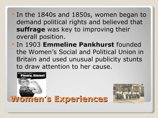    In the 1840s and 1850s, women began to
    demand political rights and believed that
    suffrage was key to improving their
    overall position.
   In 1903 Emmeline Pankhurst founded
    the Women’s Social and Political Union in
    Britain and used unusual publicity stunts
    to draw attention to her cause.




Women’s Experiences
 