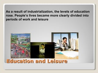 As a result of industrialization, the levels of education
rose. People’s lives became more clearly divided into
periods of work and leisure




Education and Leisure
 