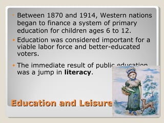 •   Between 1870 and 1914, Western nations
    began to finance a system of primary
    education for children ages 6 to 12.
•   Education was considered important for a
    viable labor force and better-educated
    voters.
•   The immediate result of public education
    was a jump in literacy.



Education and Leisure
 