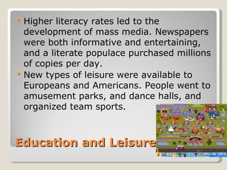    Higher literacy rates led to the
    development of mass media. Newspapers
    were both informative and entertaining,
    and a literate populace purchased millions
    of copies per day.
   New types of leisure were available to
    Europeans and Americans. People went to
    amusement parks, and dance halls, and
    organized team sports.



Education and Leisure
 