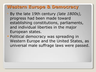Western Europe & Democracy
•   By the late 19th century (late 1800s),
    progress had been made toward
    establishing constitutions, parliaments,
    and individual liberties in the major
    European states.
   Political democracy was spreading in
    Western Europe and the United States, as
    universal male suffrage laws were passed.
 