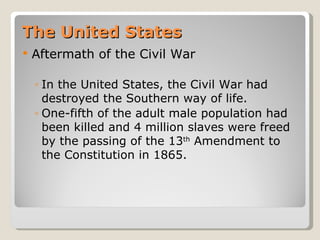 The United States
   Aftermath of the Civil War

    ◦ In the United States, the Civil War had
      destroyed the Southern way of life.
    ◦ One-fifth of the adult male population had
      been killed and 4 million slaves were freed
      by the passing of the 13th Amendment to
      the Constitution in 1865.
 