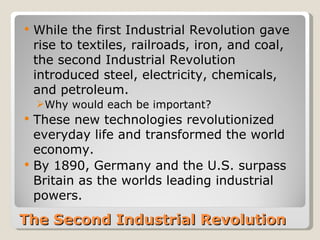    While the first Industrial Revolution gave
    rise to textiles, railroads, iron, and coal,
    the second Industrial Revolution
    introduced steel, electricity, chemicals,
    and petroleum.
    Why would each be important?
   These new technologies revolutionized
    everyday life and transformed the world
    economy.
   By 1890, Germany and the U.S. surpass
    Britain as the worlds leading industrial
    powers.
The Second Industrial Revolution
 