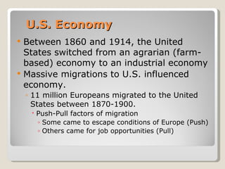 U.S. Economy
   Between 1860 and 1914, the United
    States switched from an agrarian (farm-
    based) economy to an industrial economy
   Massive migrations to U.S. influenced
    economy.
    ◦ 11 million Europeans migrated to the United
      States between 1870-1900.
      Push-Pull factors of migration
       ◦ Some came to escape conditions of Europe (Push)
       ◦ Others came for job opportunities (Pull)
 