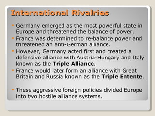 International Rivalries
   Germany emerged as the most powerful state in
    Europe and threatened the balance of power.
   France was determined to re-balance power and
    threatened an anti-German alliance.
   However, Germany acted first and created a
    defensive alliance with Austria-Hungary and Italy
    known as the Triple Alliance.
   France would later form an alliance with Great
    Britain and Russia known as the Triple Entente.

   These aggressive foreign policies divided Europe
    into two hostile alliance systems.
 