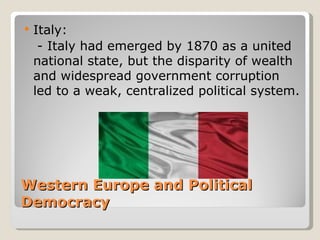    Italy:
     - Italy had emerged by 1870 as a united
    national state, but the disparity of wealth
    and widespread government corruption
    led to a weak, centralized political system.




Western Europe and Political
Democracy
 