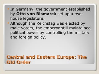    In Germany, the government established
    by Otto von Bismarck set up a two-
    house legislature.
   Although the Reichstag was elected by
    male voters, the emperor still maintained
    political power by controlling the military
    and foreign policy.




Central and Eastern Europe: The
Old Order
 
