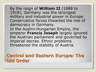 •   By the reign of William II (1888 to
    1918), Germany was the strongest
    military and industrial power in Europe.
    Conservative forces thwarted the rise of
    democracy in Germany.
•   In the Austro-Hungarian Empire, the
    emperor Francis Joseph largely ignored
    the Austrian parliament and governed by
    imperial decree. Ethnic problems
    threatened the stability of Austria.

Central and Eastern Europe: The
Old Order
 