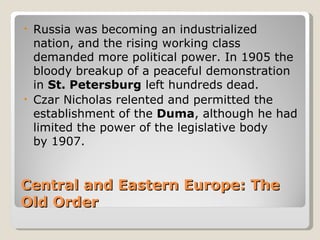 • Russia was becoming an industrialized
  nation, and the rising working class
  demanded more political power. In 1905 the
  bloody breakup of a peaceful demonstration
  in St. Petersburg left hundreds dead.
• Czar Nicholas relented and permitted the
  establishment of the Duma, although he had
  limited the power of the legislative body
  by 1907.


Central and Eastern Europe: The
Old Order
 