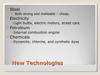    Steel
       Both strong and malleable – cheap.
   Electricity
    Light bulbs, electric motors, street cars.
   Petroleum
    Internal combustion engine
   Chemicals
    Dynamite, chlorine, and synthetic dyes




     New Technologies
 