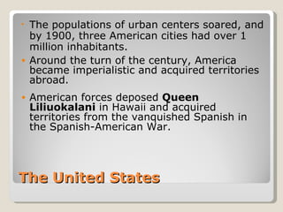• The populations of urban centers soared, and
  by 1900, three American cities had over 1
  million inhabitants.
• Around the turn of the century, America
  became imperialistic and acquired territories
  abroad.
•   American forces deposed Queen
    Liliuokalani in Hawaii and acquired
    territories from the vanquished Spanish in
    the Spanish-American War.




The United States
 