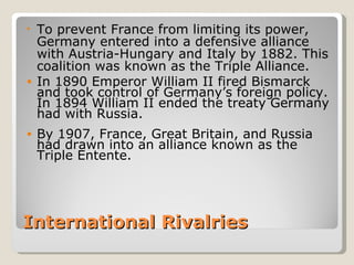 • To prevent France from limiting its power,
  Germany entered into a defensive alliance
  with Austria-Hungary and Italy by 1882. This
  coalition was known as the Triple Alliance.
• In 1890 Emperor William II fired Bismarck
  and took control of Germany’s foreign policy.
  In 1894 William II ended the treaty Germany
  had with Russia.
•   By 1907, France, Great Britain, and Russia
    had drawn into an alliance known as the
    Triple Entente.




International Rivalries
 