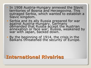 • In 1908 Austria-Hungary annexed the Slavic
  territories of Bosnia and Herzegovina. This
  outraged Serbia, which wanted to establish a
  Slavic kingdom.
• Serbia and its ally Russia prepared for war
  against Austria-Hungary. Germany
  demanded that Russia accept the Austrian
  annexation or face war; Russia, weakened by
  war with Japan, backed down.
•   By the beginning of 1914, the crisis in the
    Balkans threatened the security of Europe.




International Rivalries
 