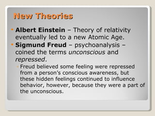 New Theories
   Albert Einstein – Theory of relativity
    eventually led to a new Atomic Age.
   Sigmund Freud – psychoanalysis –
    coined the terms unconscious and
    repressed.
    ◦ Freud believed some feeling were repressed
      from a person’s conscious awareness, but
      these hidden feelings continued to influence
      behavior, however, because they were a part of
      the unconscious.
 