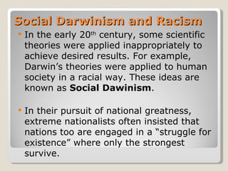 Social Darwinism and Racism
   In the early 20th century, some scientific
    theories were applied inappropriately to
    achieve desired results. For example,
    Darwin’s theories were applied to human
    society in a racial way. These ideas are
    known as Social Dawinism.

   In their pursuit of national greatness,
    extreme nationalists often insisted that
    nations too are engaged in a “struggle for
    existence” where only the strongest
    survive.
 