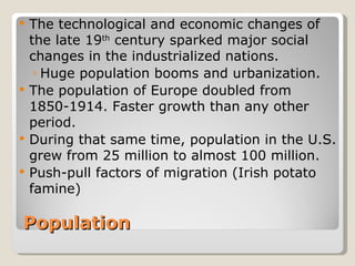  The technological and economic changes of
  the late 19th century sparked major social
  changes in the industrialized nations.
   ◦ Huge population booms and urbanization.
 The population of Europe doubled from
  1850-1914. Faster growth than any other
  period.
 During that same time, population in the U.S.
  grew from 25 million to almost 100 million.
 Push-pull factors of migration (Irish potato
  famine)

Population
 
