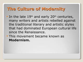 The Culture of Modernity
   In the late 19th and early 20th centuries,
    many writers and artists rebelled against
    the traditional literary and artistic styles
    that had dominated European cultural life
    since the Renaissance.
   This movement became known as
    Modernism.
 