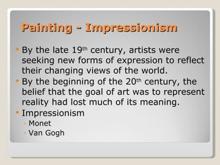 Painting - Impressionism
   By the late 19th century, artists were
    seeking new forms of expression to reflect
    their changing views of the world.
   By the beginning of the 20th century, the
    belief that the goal of art was to represent
    reality had lost much of its meaning.
   Impressionism
    ◦ Monet
    ◦ Van Gogh
 