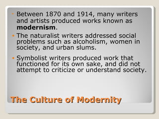 •   Between 1870 and 1914, many writers
    and artists produced works known as
    modernism.
•   The naturalist writers addressed social
    problems such as alcoholism, women in
    society, and urban slums.
•   Symbolist writers produced work that
    functioned for its own sake, and did not
    attempt to criticize or understand society.



The Culture of Modernity
 
